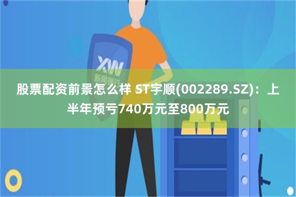 股票配资前景怎么样 ST宇顺(002289.SZ)：上半年预亏740万元至800万元