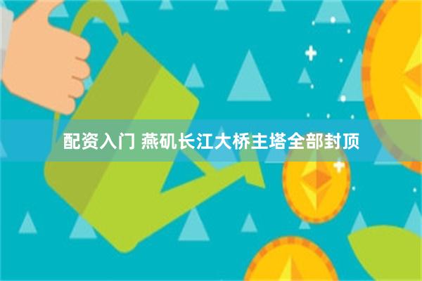 配资入门 燕矶长江大桥主塔全部封顶