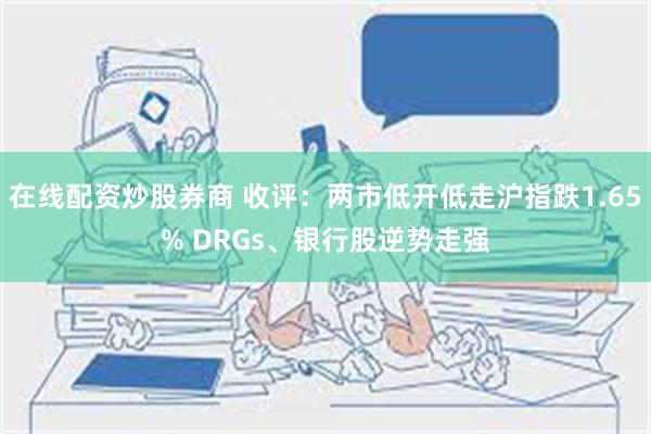 在线配资炒股券商 收评：两市低开低走沪指跌1.65% DRGs、银行股逆势走强