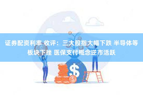 证券配资利率 收评：三大股指大幅下跌 半导体等板块下挫 医保支付概念逆市活跃