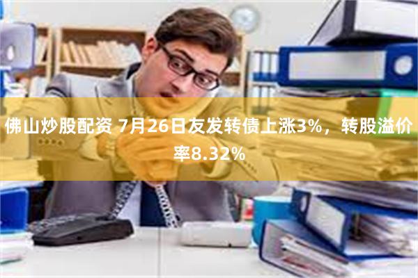 佛山炒股配资 7月26日友发转债上涨3%，转股溢价率8.32%