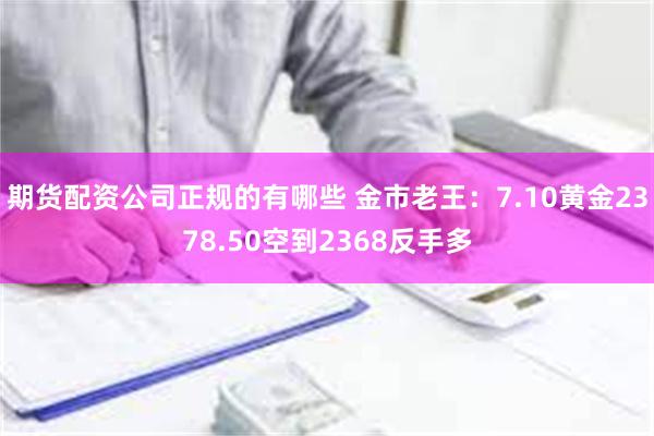 期货配资公司正规的有哪些 金市老王：7.10黄金2378.50空到2368反手多