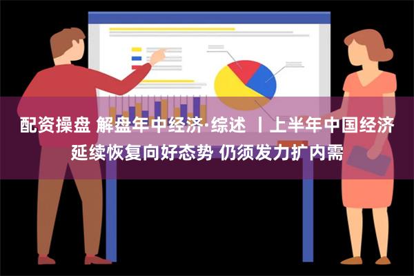 配资操盘 解盘年中经济·综述 丨上半年中国经济延续恢复向好态势 仍须发力扩内需