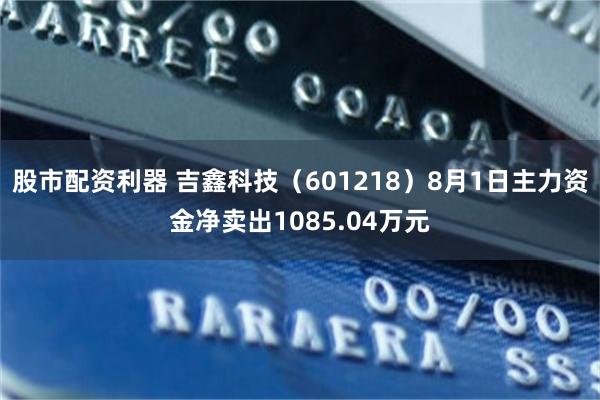 股市配资利器 吉鑫科技（601218）8月1日主力资金净卖出1085.04万元