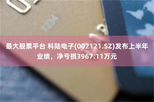 最大股票平台 科陆电子(002121.SZ)发布上半年业绩，净亏损3967.11万元