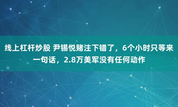 线上杠杆炒股 尹锡悦赌注下错了，6个小时只等来一句话，2.8万美军没有任何动作