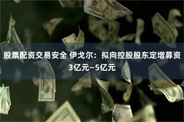 股票配资交易安全 伊戈尔：拟向控股股东定增募资3亿元—5亿元