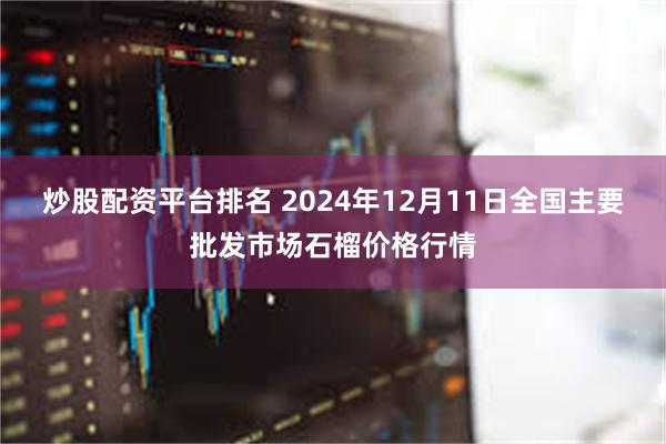 炒股配资平台排名 2024年12月11日全国主要批发市场石榴价格行情