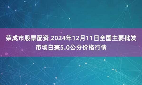 荣成市股票配资 2024年12月11日全国主要批发市场白蒜5.0公分价格行情