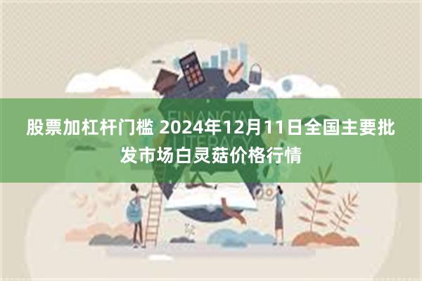 股票加杠杆门槛 2024年12月11日全国主要批发市场白灵菇价格行情