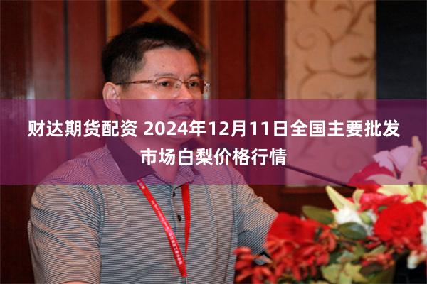 财达期货配资 2024年12月11日全国主要批发市场白梨价格行情