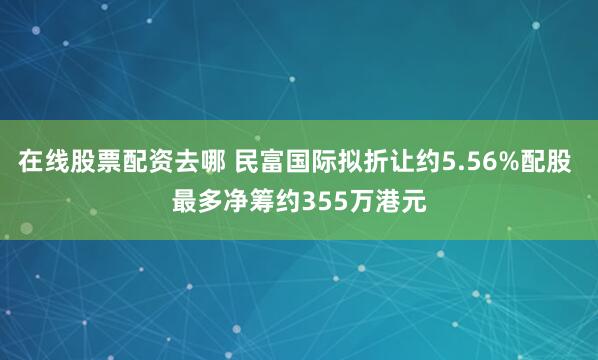 在线股票配资去哪 民富国际拟折让约5.56%配股 最多净筹约355万港元