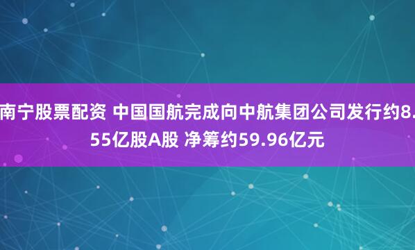 南宁股票配资 中国国航完成向中航集团公司发行约8.55亿股A股 净筹约59.96亿元