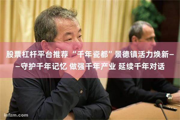 股票杠杆平台推荐 “千年瓷都”景德镇活力焕新——守护千年记忆 做强千年产业 延续千年对话