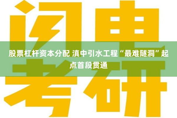 股票杠杆资本分配 滇中引水工程“最难隧洞”起点首段贯通