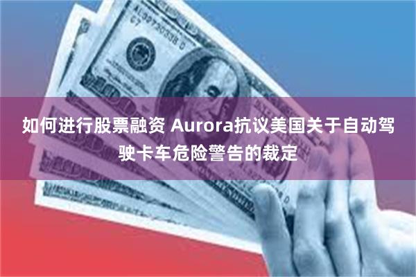 如何进行股票融资 Aurora抗议美国关于自动驾驶卡车危险警告的裁定