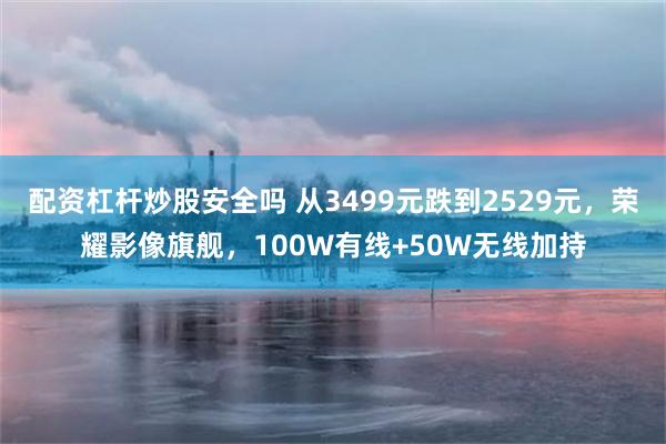 配资杠杆炒股安全吗 从3499元跌到2529元，荣耀影像旗舰，100W有线+50W无线加持