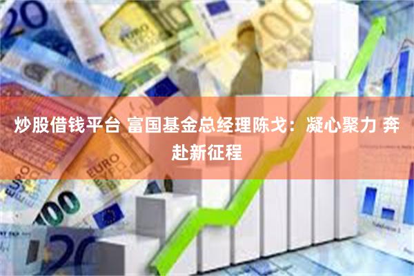 炒股借钱平台 富国基金总经理陈戈：凝心聚力 奔赴新征程