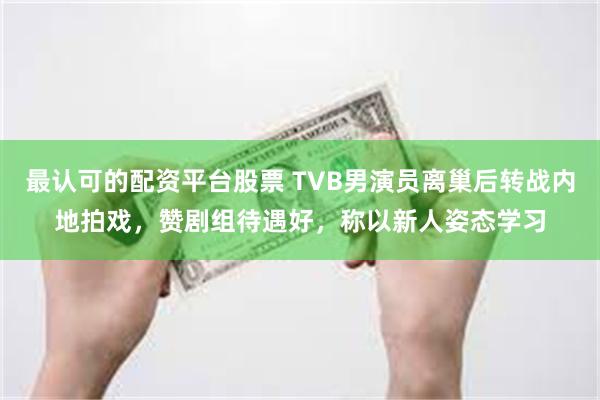 最认可的配资平台股票 TVB男演员离巢后转战内地拍戏，赞剧组待遇好，称以新人姿态学习