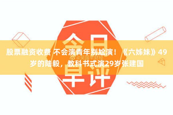 股票融资收费 不会演青年别尬演！《六姊妹》49岁的陆毅，教科书式演29岁张建国