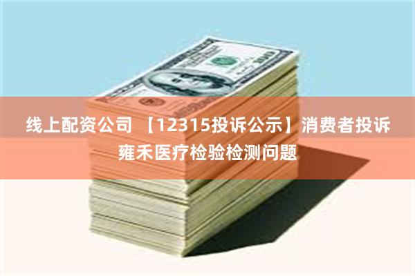 线上配资公司 【12315投诉公示】消费者投诉雍禾医疗检验检测问题