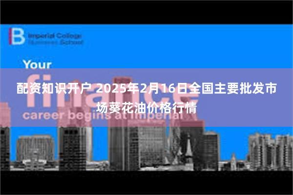 配资知识开户 2025年2月16日全国主要批发市场葵花油价格行情