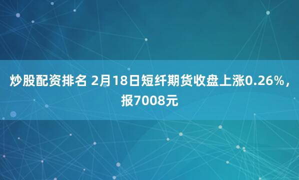 炒股配资排名 2月18日短纤期货收盘上涨0.26%，报7008元