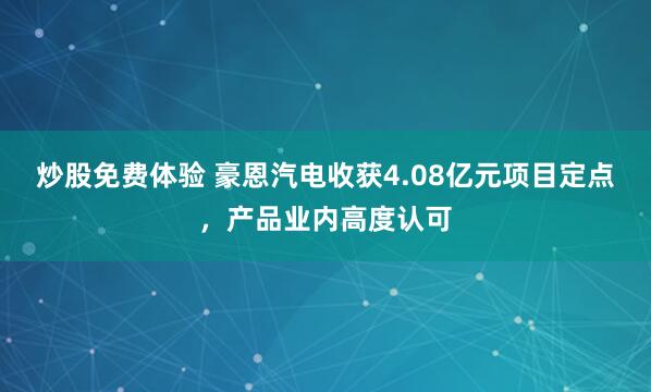 炒股免费体验 豪恩汽电收获4.08亿元项目定点，产品业内高度认可