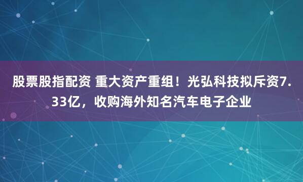 股票股指配资 重大资产重组！光弘科技拟斥资7.33亿，收购海外知名汽车电子企业