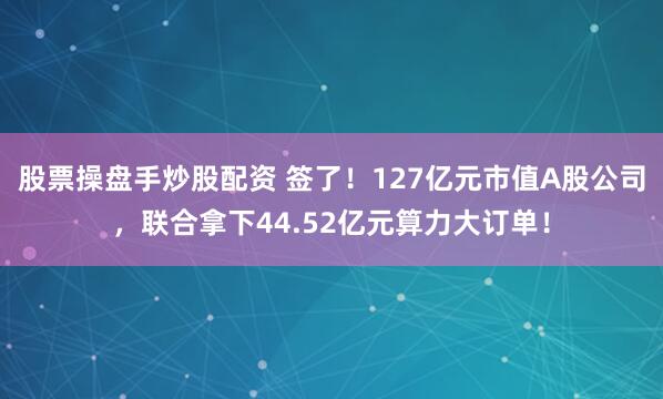 股票操盘手炒股配资 签了！127亿元市值A股公司，联合拿下44.52亿元算力大订单！