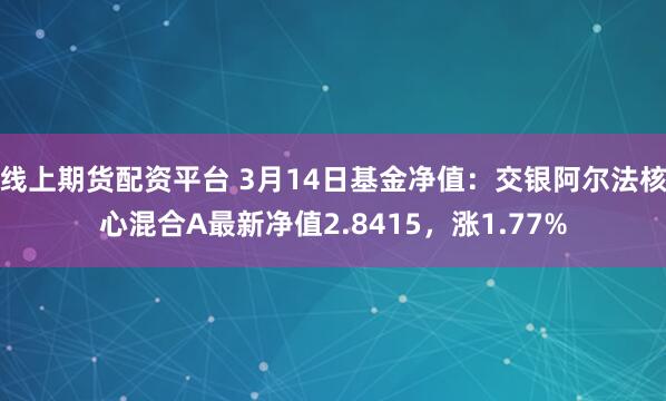 线上期货配资平台 3月14日基金净值：交银阿尔法核心混合A最新净值2.8415，涨1.77%