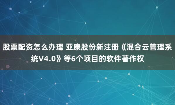 股票配资怎么办理 亚康股份新注册《混合云管理系统V4.0》等6个项目的软件著作权