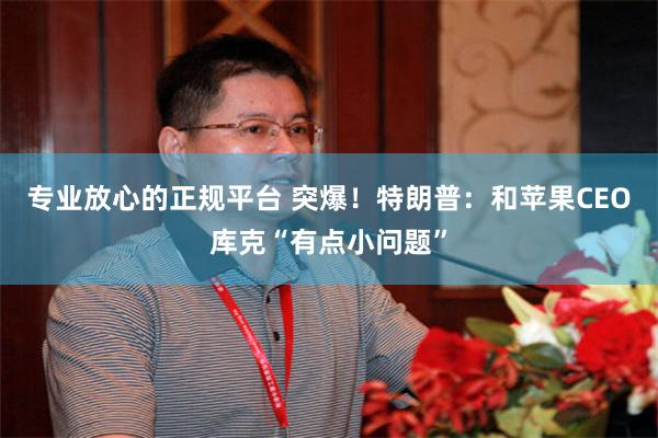 专业放心的正规平台 突爆！特朗普：和苹果CEO库克“有点小问题”